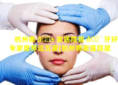 杭州哪 🐱 家医院拔 🌴 牙好专家推荐这五家(杭州哪家医院拔牙好专家推荐这五家医生)